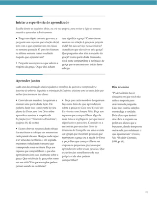 Iniciar a experiência de aprendizado
Escolha dentre as seguintes ideias, ou crie sua própria, para revisar a lição da semana
passada e apresentar a desta semana:

• Traga um objeto ou uma gravura, e            que significa a graça? Como eles se
pergunte aos rapazes que relação ele(a)        sentem em relação à graça na própria
tem com o que aprenderam em classe             vida? Em seu serviço no sacerdócio?
na semana passada. O que eles fizeram          Acreditam que são salvos pela graça?
na última semana como resultado                Que perguntas eles têm a respeito da
daquilo que aprenderam?                        graça? Como parte desta discussão,
                                               você pode compartilhar a definição de
• Pergunte aos rapazes o que sabem a
                                               graça que se encontra no início deste
respeito da graça. O que eles acham
                                               esboço.




Aprender juntos
Cada uma das atividades abaixo ajudará os membros do quórum a compreender a                Dica de ensino
doutrina do arbítrio. Seguindo a orientação do Espírito, selecione uma ou mais delas que
                                                                                           “Pode também haver
melhor funcionem em sua classe:
                                                                                           situações em que você não
• Convide um membro do quórum a                • Peça que cada membro do quórum            saiba a resposta para
ensinar uma parte desta lição. Ele             faça uma lista do que aprenderam            determinada pergunta.
poderia fazer isso como parte do seu           sobre a graça no Guia para Estudo das       Caso isso ocorra, simples-
plano do Dever para com Deus sobre             Escrituras e em Sempre Fiéis. Peça aos      mente diga a verdade.
aprender e ensinar a respeito da               rapazes que compartilhem algo de            Pode dizer que tentará
Expiação (ver “Entender a Doutrina”,           suas listas e expliquem por que isso é      descobrir a resposta ou
páginas 18, 42 ou 66).                         significativo para eles. Convide-os a       pedir aos alunos que a
                                               encontrar gravuras (no Livro de             busquem, dando tempo em
• Escreva breves resumos deste esboço
                                               Gravuras do Evangelho ou uma revista        outra aula para relatarem o
das escrituras e coloque um resumo em
                                               da Igreja) que mostram pessoas que          que aprenderam” (Ensino,
cada parede da sala. Designe cada rapaz
                                               receberam a graça ou a ajuda de Deus        Não Há Maior Chamado,
a ler uma das escrituras e, em seguida,
                                               e peça-lhes que compartilhem em             1999, p. 64).
encontrar e relacionar o resumo que
                                               duplas ou pequenos grupos o que
corresponde a sua escritura. Peça aos
                                               aprenderam sobre essas pessoas. Que
rapazes que compartilhem o que eles
                                               experiências semelhantes de sua
aprenderam com suas escrituras sobre a
                                               própria vida eles podem
graça. Que evidência da graça eles veem
                                               compartilhar?
em sua vida? Em que exemplos podem
pensar usando as escrituras?




                                                                                                                         81
 