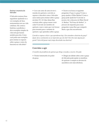 Ensinar à maneira do       • Leve um ramo de uma árvore à               • Escreva na lousa as seguintes
     Salvador                   reunião do quórum e convide os               perguntas: O que é a graça? Como a
                                rapazes a descobrir como o Salvador          graça ajudou o Élder Bednar? Como a
     O Salvador ensinou Seus
                                usou ramos para ensinar sobre a graça        graça pode ajudá-los? Convide os
     seguidores ajudando-os a
                                em João 15:1–10. Que ideias lhes             jovens a ler o discurso do Élder David
     ver exemplos de Seus
                                ocorrem sobre a graça nesses versí-          A. Bednar “Na Força do Senhor”, à
     ensinamentos em sua vida
                                culos? Convide um membro do                  procura de respostas para essas
     cotidiana. Ele contava
                                quórum a usar o ramo que você trouxe         perguntas e peça-lhes que comparti-
     histórias e parábolas e
                                para resumir para o restante do              lhem o que eles encontraram.
     dava exemplos simples da
                                quórum o que aprendeu sobre a graça.
     vida real que faziam
     sentido para eles. Como    Convide os rapazes a dizer o que aprenderam hoje. Eles entendem a doutrina da graça?
     você pode usar exemplos    Quais são os sentimentos ou as impressões que eles têm? Eles têm mais alguma per-
     para ensinar os rapazes    gunta? Seria útil passar mais tempo discutindo essa doutrina?
     sobre a graça e como ela
     funciona na vida deles?

                                Convidar a agir
                                O membro da presidência do quórum que dirige a reunião, a encerra. Ele pode:

                                • Prestar testemunho do poder                • Dirigir um debate sobre como a graça
                                da graça.                                    do Salvador pode ajudar os membros
                                                                             do quórum a cumprir os deveres do
                                                                             sacerdócio com mais eficiência.




82
 