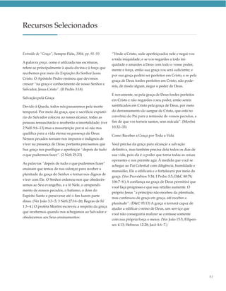 Recursos Selecionados


Extraído de “Graça”, Sempre Fiéis, 2004, pp. 91–93       “Vinde a Cristo, sede aperfeiçoados nele e negai-vos
                                                         a toda iniquidade; e se vos negardes a toda ini-
A palavra graça, como é utilizada nas escrituras,
                                                         quidade e amardes a Deus com todo o vosso poder,
refere-se principalmente à ajuda divina e à força que
                                                         mente e força, então sua graça vos será suficiente; e
recebemos por meio da Expiação do Senhor Jesus
                                                         por sua graça podeis ser perfeitos em Cristo; e se pela
Cristo. O Apóstolo Pedro ensinou que devemos
                                                         graça de Deus fordes perfeitos em Cristo, não pode-
crescer “na graça e conhecimento de nosso Senhor e
                                                         reis, de modo algum, negar o poder de Deus.
Salvador, Jesus Cristo”. (II Pedro 3:18)
                                                         E novamente, se pela graça de Deus fordes perfeitos
Salvação pela Graça
                                                         em Cristo e não negardes o seu poder, então sereis
Devido à Queda, todos nós passaremos pela morte          santificados em Cristo pela graça de Deus, por meio
temporal. Por meio da graça, que o sacrifício expiató-   do derramamento do sangue de Cristo, que está no
rio do Salvador colocou ao nosso alcance, todas as       convênio do Pai para a remissão de vossos pecados, a
pessoas ressuscitarão e receberão a imortalidade; (ver   fim de que vos torneis santos, sem mácula”. (Morôni
2 Néfi 9:6–13) mas a ressurreição por si só não nos      10:32–33)
qualifica para a vida eterna na presença de Deus.
                                                         Como Receber a Graça por Toda a Vida
Nossos pecados tornam-nos impuros e indignos de
viver na presença de Deus; portanto precisamos que       Você precisa da graça para alcançar a salvação
Sua graça nos purifique e aperfeiçoe “depois de tudo     definitiva, mas também precisa dela todos os dias de
o que pudermos fazer”. (2 Néfi 25:23)                    sua vida, pois ela é o poder que torna todas as coisas
                                                         operantes e nos permite agir. À medida que você se
As palavras “depois de tudo o que pudermos fazer”
                                                         achegar ao Pai Celestial com diligência, humildade e
ensinam que temos de nos esforçar para receber a
                                                         mansidão, Ele o edificará e o fortalecerá por meio da
plenitude da graça do Senhor e tornar-nos dignos de
                                                         graça. (Ver Provérbios 3:34; I Pedro 5:5; D&C 88:78;
viver com Ele. O Senhor ordenou-nos que obedecês-
                                                         106:7–8.) A confiança na graça de Deus permitirá que
semos ao Seu evangelho, e a fé Nele, o arrependi-
                                                         você faça progresso e que sua retidão aumente. O
mento de nossos pecados, o batismo, o dom do
                                                         próprio Jesus “a princípio não recebeu da plenitude,
Espírito Santo e perseverar até o fim fazem parte
                                                         mas continuou de graça em graça, até receber a
disso. (Ver João 3:3–5; 3 Néfi 27:16–20; Regras de Fé
                                                         plenitude”. (D&C 93:13) A graça o tornará capaz de
1:3–4.) O profeta Morôni escreveu a respeito da graça
                                                         ajudar a edificar o reino de Deus, um serviço que
que recebemos quando nos achegamos ao Salvador e
                                                         você não conseguiria realizar se contasse somente
obedecemos aos Seus ensinamentos:
                                                         com sua própria força e meios. (Ver João 15:5; Filipen-
                                                         ses 4:13; Hebreus 12:28; Jacó 4:6–7.)




                                                                                                                   83
 