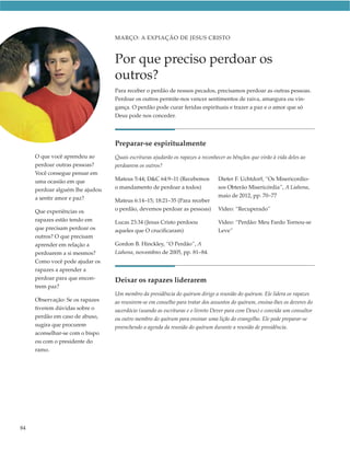 MARÇO: A EXPIAÇÃO DE JESUS CRISTO



                                 Por que preciso perdoar os
                                 outros?
                                 Para receber o perdão de nossos pecados, precisamos perdoar as outras pessoas.
                                 Perdoar os outros permite-nos vencer sentimentos de raiva, amargura ou vin-
                                 gança. O perdão pode curar feridas espirituais e trazer a paz e o amor que só
                                 Deus pode nos conceder.




                                 Preparar-se espiritualmente
     O que você aprendeu ao      Quais escrituras ajudarão os rapazes a reconhecer as bênçãos que virão à vida deles ao
     perdoar outras pessoas?     perdoarem os outros?
     Você consegue pensar em
     uma ocasião em que          Mateus 5:44; D&C 64:9–11 (Recebemos           Dieter F. Uchtdorf, “Os Misericordio-
     perdoar alguém lhe ajudou   o mandamento de perdoar a todos)              sos Obterão Misericórdia”, A Liahona,
     a sentir amor e paz?                                                      maio de 2012, pp. 70–77
                                 Mateus 6:14–15; 18:21–35 (Para receber
     Que experiências os         o perdão, devemos perdoar as pessoas)         Vídeo: “Recuperado”
     rapazes estão tendo em      Lucas 23:34 (Jesus Cristo perdoou             Vídeo: “Perdão: Meu Fardo Tornou-se
     que precisam perdoar os     aqueles que O crucificaram)                   Leve”
     outros? O que precisam
     aprender em relação a       Gordon B. Hinckley, “O Perdão”, A
     perdoarem a si mesmos?      Liahona, novembro de 2005, pp. 81–84.
     Como você pode ajudar os
     rapazes a aprender a
     perdoar para que encon-     Deixar os rapazes liderarem
     trem paz?
                                 Um membro da presidência do quórum dirige a reunião do quórum. Ele lidera os rapazes
     Observação: Se os rapazes   ao reunirem-se em conselho para tratar dos assuntos do quórum, ensina-lhes os deveres do
     tiverem dúvidas sobre o     sacerdócio (usando as escrituras e o livreto Dever para com Deus) e convida um consultor
     perdão em caso de abuso,    ou outro membro do quórum para ensinar uma lição do evangelho. Ele pode preparar-se
     sugira que procurem         preenchendo a agenda da reunião do quórum durante a reunião de presidência.
     aconselhar-se com o bispo
     ou com o presidente do
     ramo.




84
 