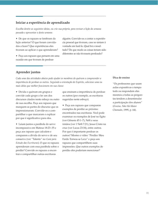 Iniciar a experiência de aprendizado
Escolha dentre as seguintes ideias, ou crie sua própria, para revisar a lição da semana
passada e apresentar a desta semana:

• De que os rapazes se lembram da              alguém. Convide-os a contar a experiên-
lição anterior? O que foram convida-           cia pessoal que tiveram, caso se sintam à
dos a fazer? Que experiências eles             vontade em fazê-lo. Qual foi o resul-
tiveram ao aplicar o que aprenderam?           tado? De que modo as coisas teriam sido
                                               diferentes se não tivessem perdoado?
• Peça aos rapazes que pensem em uma
ocasião em que tiveram de perdoar




Aprender juntos
Cada uma das atividades abaixo pode ajudar os membros do quórum a compreender a            Dica de ensino
importância de perdoar os outros. Seguindo a orientação do Espírito, selecione uma ou
                                                                                           “Os professores que usam
mais delas que melhor funcionem em sua classe:
                                                                                           aulas expositivas o tempo
• Divida o quórum em grupos e                  que ensinam a importância de perdoar        todo ou respondem eles
convide cada grupo a ler um dos                os outros (por exemplo, as escrituras       mesmos a todas as pergun-
discursos citados neste esboço ou outro        sugeridas neste esboço).                    tas tendem a desestimular
de sua escolha. Peça aos rapazes que                                                       a participação dos alunos”
                                               • Peça aos rapazes que comparem             (Ensino, Não Há Maior
marquem as partes do discurso que os
                                               exemplos de perdão ao próximo               Chamado, 1999, p. 64).
impressionaram. Convide-os a com-
                                               encontrados nas escrituras. Você pode
partilhar o que marcaram e explicar
                                               examinar os exemplos de José no Egito
por que é significativo para eles.
                                               (ver Gênesis 45:1–7), Néfi e seus
• Leiam juntos a parábola do servo             irmãos (ver 1 Néfi 7:21), Jesus Cristo na
incompassivo em Mateus 18:23–35 e              cruz (ver Lucas 23:34), entre outros.
peça aos rapazes que calculem e                Por que é importante perdoar os
comparem a dívida do servo e de seu            outros? Mostre o vídeo “Perdão: Meu
conservo (ver “Talento” no Guia para           Fardo Tornou-se Leve” e peça aos
Estudo das Escrituras). O que os rapazes       rapazes que compartilhem suas
aprenderam com essa parábola sobre o           impressões. Que outros exemplos de
perdão? Convide os rapazes a encon-            perdão eles poderiam mencionar?
trar e compartilhar outras escrituras




                                                                                                                        85
 