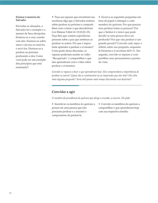 Ensinar à maneira do         • Peça aos rapazes que encontrem nas         • Escreva as seguintes perguntas em
     Salvador                     escrituras algo que o Salvador ensinou       tiras de papel e entregue a cada
                                  sobre perdoar ao próximo e comparti-         membro do quórum: Por que precisa-
     Em todas as situações, o
                                  lhem com a classe o que descobriram          mos perdoar todas as pessoas? Por
     Salvador foi o exemplo e o
                                  (ver Mateus 5:44;6:14–15;18:22–23).          que o Senhor é o único que pode
     mentor de Seus discípulos.
                                  Peça-lhes que contem experiências            decidir se uma pessoa deve ser
     Ensinou-os a orar, orando
                                  pessoais sobre a paz que sentimos ao         perdoada? Por que não perdoar é um
     com eles. Ensinou-os sobre
                                  perdoar os outros. Por que é impor-          grande pecado? Convide cada rapaz a
     amor e serviço ao amá-los
                                  tante aprender a perdoar a si mesmo?         refletir sobre sua pergunta, enquanto
     e servi-los. Ensinou-os a
                                  Como parte dessa discussão, os               lê Doutrina e Convênios 64:9–11. Em
     perdoar ao próximo
                                  rapazes poderiam assistir ao vídeo           seguida, convide os rapazes a com-
     perdoando a eles. Como
                                  “Recuperado” e compartilhar o que            partilhar seus pensamentos e pontos
     você pode ser um exemplo
                                  eles aprenderam com o vídeo sobre            de vista.
     dos princípios que está
                                  perdoar a si mesmos.
     ensinando?
                                  Convide os rapazes a dizer o que aprenderam hoje. Eles compreendem a importância de
                                  perdoar os outros? Quais são os sentimentos ou as impressões que eles têm? Eles têm
                                  mais alguma pergunta? Seria útil passar mais tempo discutindo essa doutrina?




                                  Convidar a agir
                                  O membro da presidência do quórum que dirige a reunião, a encerra. Ele pode:

                                  • Incentivar os membros do quórum a          • Convide os membros do quórum a
                                  pensar em uma pessoa que eles                compartilhar o que aprenderam hoje
                                  precisam perdoar e a assumir o               com sua respectiva família.
                                  compromisso de perdoá-la.




86
 