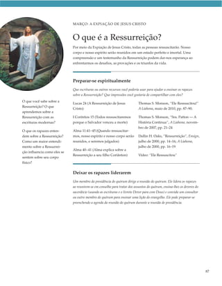 MARÇO: A EXPIAÇÃO DE JESUS CRISTO



                              O que é a Ressurreição?
                              Por meio da Expiação de Jesus Cristo, todas as pessoas ressuscitarão. Nosso
                              corpo e nosso espírito serão reunidos em um estado perfeito e imortal. Uma
                              compreensão e um testemunho da Ressurreição podem dar-nos esperança ao
                              enfrentarmos os desafios, as provações e os triunfos da vida.




                              Preparar-se espiritualmente
                              Que escrituras ou outros recursos você poderia usar para ajudar a ensinar os rapazes
                              sobre a Ressurreição? Que impressões você gostaria de compartilhar com eles?
O que você sabe sobre a
                              Lucas 24 (A Ressurreição de Jesus             Thomas S. Monson, “Ele Ressuscitou!”
Ressurreição? O que
                              Cristo)                                       A Liahona, maio de 2010, pp. 87–90.
aprendemos sobre a
Ressurreição com as           I Coríntios 15 (Todos ressuscitaremos         Thomas S. Monson, “Sra. Patton — A
escrituras modernas?          porque o Salvador venceu a morte)             História Continua”, A Liahona, novem-
                                                                            bro de 2007, pp. 21–24
O que os rapazes enten-       Alma 11:41–45 (Quando ressuscitar-
dem sobre a Ressurreição?     mos, nosso espírito e nosso corpo serão       Dallin H. Oaks, “Ressurreição”, Ensign,
Como um maior entendi-        reunidos, e seremos julgados)                 julho de 2000, pp. 14–16; A Liahona,
mento sobre a Ressurrei-                                                    julho de 2000, pp. 16–19
                              Alma 40–41 (Alma explica sobre a
ção influencia como eles se
                              Ressurreição a seu filho Coriânton)           Vídeo: “Ele Ressuscitou”
sentem sobre seu corpo
físico?

                              Deixar os rapazes liderarem
                              Um membro da presidência do quórum dirige a reunião do quórum. Ele lidera os rapazes
                              ao reunirem-se em conselho para tratar dos assuntos do quórum, ensina-lhes os deveres do
                              sacerdócio (usando as escrituras e o livreto Dever para com Deus) e convida um consultor
                              ou outro membro do quórum para ensinar uma lição do evangelho. Ele pode preparar-se
                              preenchendo a agenda da reunião do quórum durante a reunião de presidência.




                                                                                                                         87
 