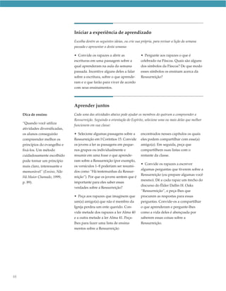 Iniciar a experiência de aprendizado
                                  Escolha dentre as seguintes ideias, ou crie sua própria, para revisar a lição da semana
                                  passada e apresentar a desta semana:

                                  • Convide os rapazes a abrir as                • Pergunte aos rapazes o que é
                                  escrituras em uma passagem sobre a             celebrado na Páscoa. Quais são alguns
                                  qual aprenderam na aula da semana              dos símbolos da Páscoa? De que modo
                                  passada. Incentive alguns deles a falar        esses símbolos os ensinam acerca da
                                  sobre a escritura, sobre o que aprende-        Ressurreição?
                                  ram e o que farão para viver de acordo
                                  com seus ensinamentos.




                                  Aprender juntos
     Dica de ensino               Cada uma das atividades abaixo pode ajudar os membros do quórum a compreender a
                                  Ressurreição. Seguindo a orientação do Espírito, selecione uma ou mais delas que melhor
     “Quando você utiliza
                                  funcionem em sua classe:
     atividades diversificadas,
     os alunos conseguirão        • Selecione algumas passagens sobre a          encontrados nesses capítulos os quais
     compreender melhor os        Ressurreição em I Coríntios 15. Convide        eles podem compartilhar com esse(a)
     princípios do evangelho e    os jovens a ler as passagens em peque-         amigo(a). Em seguida, peça que
     fixá-los. Um método          nos grupos ou individualmente e                compartilhem suas listas com o
     cuidadosamente escolhido     resumir em uma frase o que aprende-            restante da classe.
     pode tornar um princípio     ram sobre a Ressurreição (por exemplo,
                                                                                 • Convide os rapazes a escrever
     mais claro, interessante e   os versículos 1–8 poderiam ser resumi-
                                                                                 algumas perguntas que tiverem sobre a
     memorável” (Ensino, Não      dos como “Há testemunhas da Ressur-
                                                                                 Ressurreição (ou prepare algumas você
     Há Maior Chamado, 1999,      reição”). Por que os jovens sentem que é
                                                                                 mesmo). Dê a cada rapaz um trecho do
     p. 89).                      importante para eles saber essas
                                                                                 discurso do Élder Dallin H. Oaks
                                  verdades sobre a Ressurreição?
                                                                                 “Ressurreição”, e peça-lhes que
                                  • Peça aos rapazes que imaginem que            procurem as respostas para essas
                                  um(a) amigo(a) que não é membro da             perguntas. Convide-os a compartilhar
                                  Igreja perdeu um ente querido. Con-            o que aprenderam e pergunte-lhes
                                  vide metade dos rapazes a ler Alma 40          como a vida deles é abençoada por
                                  e a outra metade a ler Alma 41. Peça-          saberem essas coisas sobre a
                                  lhes para fazer uma lista de ensina-           Ressurreição.
                                  mentos sobre a Ressurreição




88
 