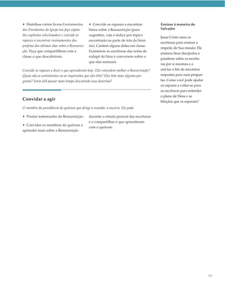 • Distribua vários livros Ensinamentos         • Convide os rapazes a encontrar          Ensinar à maneira do
dos Presidentes da Igreja (ou faça cópias      hinos sobre a Ressurreição (para          Salvador
dos capítulos selecionados) e convide os       sugestões, veja o índice por tópico
                                                                                         Jesus Cristo usou as
rapazes a encontrar ensinamentos dos           encontrado na parte de trás do hiná-
                                                                                         escrituras para ensinar a
profetas dos últimos dias sobre a Ressurrei-   rio). Cantem alguns deles em classe.
                                                                                         respeito de Sua missão. Ele
ção. Peça que compartilhem com a               Examinem as escrituras das notas de
                                                                                         ensinou Seus discípulos a
classe o que descobriram.                      rodapé do hino e conversem sobre o
                                                                                         ponderar sobre as escritu-
                                               que elas ensinam.
                                                                                         ras por si mesmos e a
Convide os rapazes a dizer o que aprenderam hoje. Eles entendem melhor a Ressurreição?   usá-las a fim de encontrar
Quais são os sentimentos ou as impressões que eles têm? Eles têm mais alguma per-        respostas para suas pergun-
gunta? Seria útil passar mais tempo discutindo essa doutrina?                            tas. Como você pode ajudar
                                                                                         os rapazes a voltar-se para
                                                                                         as escrituras para entender
                                                                                         o plano de Deus e as
Convidar a agir                                                                          bênçãos que os esperam?
O membro da presidência do quórum que dirige a reunião, a encerra. Ele pode:

• Prestar testemunho da Ressurreição.          durante o estudo pessoal das escrituras
                                               e a compartilhar o que aprenderam
• Convidar os membros do quórum a
                                               com o quórum.
aprender mais sobre a Ressurreição




                                                                                                                       89
 