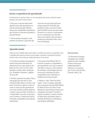 Iniciar a experiência de aprendizado
Escolha dentre as seguintes ideias, ou crie sua própria, para revisar a lição da semana
passada e apresentar a desta semana:

• Peça que os rapazes falem sobre              escrevam uma provação pela qual
algumas coisas que aprenderam na               estejam passando. Peça-lhes que
aula da semana passada. Dê-lhes                ponderem sobre como Jesus Cristo
tempo para compartilhar experiências           pode fortalecê-los em suas provações.
que tiveram ao colocarem em prática o          Incentive-os a escrever os pensamen-
que aprenderam.                                tos ou as impressões que eles têm
                                               sobre como superar essa provação à
• Dê um pedaço de papel a cada
                                               medida que aprendem sobre a dou-
membro do quórum e peça-lhes que
                                               trina da Expiação.




Aprender juntos
Cada uma das atividades abaixo pode ajudar os membros do quórum a compreender como        Dica de ensino
a Expiação pode ajudá-los durante suas provações. Seguindo a orientação do Espírito,
                                                                                          “As discussões em peque-
selecione uma ou mais delas que melhor funcionem em sua classe:
                                                                                          nos grupos, por exemplo,
• Convide um membro do quórum a                • Em classe, leiam Mosias 24:8–17.         podem envolver imediata-
ensinar uma parte desta lição. Ele             Convide os rapazes a compartilhar o        mente os alunos que
poderia fazer isso como parte do seu           que aprenderam com o que aconteceu         estejam perdendo o
plano do Dever para com Deus sobre             com Alma e seu povo. Com a permis-         interesse ou a concentra-
aprender e ensinar sobre a Expiação            são do bispo, convide alguns pais de       ção” (Ensino, Não Há Maior
(ver “Entender a Doutrina”, páginas            seus jovens a participar da aula e         Chamado, 1999, p. 72).
18, 42 ou 66).                                 compartilhar como o Salvador os
                                               fortaleceu em suas provações.
• Divida o quórum em grupos. Peça a
cada grupo que leia uma ou mais                • Mostre o vídeo “Deus Nos Dará
escrituras deste esboço e resuma o que         Apoio”. Como os rapazes responde-
leram. Convide os rapazes a escrever           riam à pergunta feita pelo Élder Robert
como as coisas que eles aprenderam             D. Hales no início do vídeo? O que
com essas escrituras podem ajudá-los           Brittany fez para encontrar forças para
a superar suas provações. Incentive-os         sobrepujar a provação? Convide os
a compartilhar o que eles escreveram,          rapazes a ponderar e anotar as manei-
caso se sintam à vontade para fazê-lo.         ras pelas quais eles podem seguir o
Você pode compartilhar suas próprias           exemplo de Brittany ao enfrentarem
experiências.                                  suas próprias tribulações.




                                                                                                                       91
 