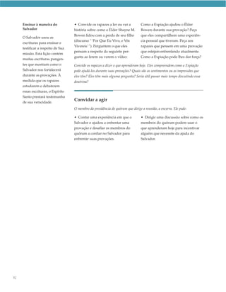 Ensinar à maneira do           • Convide os rapazes a ler ou ver a          Como a Expiação ajudou o Élder
     Salvador                       história sobre como o Élder Shayne M.        Bowen durante sua provação? Peça
                                    Bowen lidou com a perda de seu filho         que eles compartilhem uma experiên-
     O Salvador usou as
                                    (discurso “ ‘Por Que Eu Vivo, e Vós          cia pessoal que tiveram. Peça aos
     escrituras para ensinar e
                                    Vivereis’ ”). Perguntem o que eles           rapazes que pensem em uma provação
     testificar a respeito de Sua
                                    pensam a respeito da seguinte per-           que estejam enfrentando atualmente.
     missão. Esta lição contém
                                    gunta ao lerem ou verem o vídeo:             Como a Expiação pode lhes dar força?
     muitas escrituras pungen-
     tes que mostram como o         Convide os rapazes a dizer o que aprenderam hoje. Eles compreendem como a Expiação
     Salvador nos fortalecerá       pode ajudá-los durante suas provações? Quais são os sentimentos ou as impressões que
     durante as provações. À        eles têm? Eles têm mais alguma pergunta? Seria útil passar mais tempo discutindo essa
     medida que os rapazes          doutrina?
     estudarem e debaterem
     essas escrituras, o Espírito
     Santo prestará testemunho
     de sua veracidade.
                                    Convidar a agir
                                    O membro da presidência do quórum que dirige a reunião, a encerra. Ele pode:

                                    • Contar uma experiência em que o            • Dirigir uma discussão sobre como os
                                    Salvador o ajudou a enfrentar uma            membros do quórum podem usar o
                                    provação e desafiar os membros do            que aprenderam hoje para incentivar
                                    quórum a confiar no Salvador para            alguém que necessite da ajuda do
                                    enfrentar suas provações.                    Salvador.




92
 