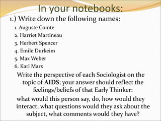 In your notebooks:
1.) Write down the following names:
1. Auguste Comte
2. Harriet Martineau
3. Herbert Spencer
4. Emile Durkeim
5. Max Weber
6. Karl Marx
Write the perspective of each Sociologist on the
topic of AIDS; your answer should reflect the
feelings/beliefs of that Early Thinker:
what would this person say, do, how would they
interact, what questions would they ask about the
subject, what comments would they have?
 