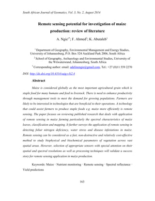 South African Journal of Geomatics, Vol. 3, No. 2, August 2014 
163 
Remote sensing potential for investigation of maize production: review of literature 
A. Ngie1*; F. Ahmed2; K. Abutaleb1 
1 Department of Geography, Environmental Management and Energy Studies, University of Johannesburg, P.O. Box 524 Auckland Park 2006, South Africa 
2 School of Geography, Archaeology and Environmental Studies, University of the Witwatersrand, Johannesburg, South Africa 
* Corresponding author: email: adelinengie@gmail.com, Tel.: +27 (0)11 559 2270 
DOI: http://dx.doi.org/10.4314/sajg.v3i2.4 
Abstract 
Maize is considered globally as the most important agricultural grain which is staple food for many humans and feed to livestock. There is need to enhance productivity through management tools to meet the demand for growing populations. Farmers are likely to be interested in technologies that are beneficial to their operations. A technology that could assist farmers to produce staple foods e.g. maize more efficiently is remote sensing. The paper focuses on reviewing published research that deals with application of remote sensing in maize farming particularly the spectral characteristics of maize leaves, classification and mapping. It further surveys the application of remote sensing in detecting foliar nitrogen deficiency, water stress and disease infestations in maize. Remote sensing can be considered as a fast, non-destructive and relatively cost-effective method to study biophysical and biochemical parameters of vegetation across vast spatial areas. However, selection of appropriate sensors with special attention on their spatial and spectral resolutions as well as processing techniques will validate a success story for remote sensing application in maize production. 
Keywords: Maize · Nutrient monitoring · Remote sensing · Spectral reflectance · Yield predictions  