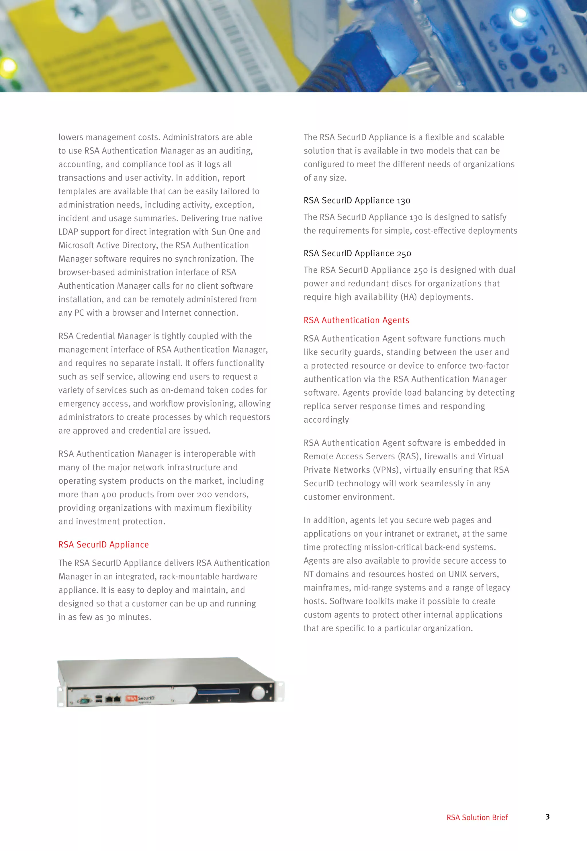 3RSA Solution Brief
lowers management costs. Administrators are able
to use RSA Authentication Manager as an auditing,
accounting, and compliance tool as it logs all
transactions and user activity. In addition, report
templates are available that can be easily tailored to
administration needs, including activity, exception,
incident and usage summaries. Delivering true native
LDAP support for direct integration with Sun One and
Microsoft Active Directory, the RSA Authentication
Manager software requires no synchronization. The
browser-based administration interface of RSA
Authentication Manager calls for no client software
installation, and can be remotely administered from
any PC with a browser and Internet connection.
RSA Credential Manager is tightly coupled with the
management interface of RSA Authentication Manager,
and requires no separate install. It offers functionality
such as self service, allowing end users to request a
variety of services such as on-demand token codes for
emergency access, and workflow provisioning, allowing
administrators to create processes by which requestors
are approved and credential are issued.
RSA Authentication Manager is interoperable with
many of the major network infrastructure and
operating system products on the market, including
more than 400 products from over 200 vendors,
providing organizations with maximum flexibility
and investment protection.
RSA SecurID Appliance
The RSA SecurID Appliance delivers RSA Authentication
Manager in an integrated, rack-mountable hardware
appliance. It is easy to deploy and maintain, and
designed so that a customer can be up and running
in as few as 30 minutes.
The RSA SecurID Appliance is a flexible and scalable
solution that is available in two models that can be
configured to meet the different needs of organizations
of any size.
RSA SecurID Appliance 130
The RSA SecurID Appliance 130 is designed to satisfy
the requirements for simple, cost-effective deployments
RSA SecurID Appliance 250
The RSA SecurID Appliance 250 is designed with dual
power and redundant discs for organizations that
require high availability (HA) deployments.
RSA Authentication Agents
RSA Authentication Agent software functions much
like security guards, standing between the user and
a protected resource or device to enforce two-factor
authentication via the RSA Authentication Manager
software. Agents provide load balancing by detecting
replica server response times and responding
accordingly
RSA Authentication Agent software is embedded in
Remote Access Servers (RAS), firewalls and Virtual
Private Networks (VPNs), virtually ensuring that RSA
SecurID technology will work seamlessly in any
customer environment.
In addition, agents let you secure web pages and
applications on your intranet or extranet, at the same
time protecting mission-critical back-end systems.
Agents are also available to provide secure access to
NT domains and resources hosted on UNIX servers,
mainframes, mid-range systems and a range of legacy
hosts. Software toolkits make it possible to create
custom agents to protect other internal applications
that are specific to a particular organization.
 