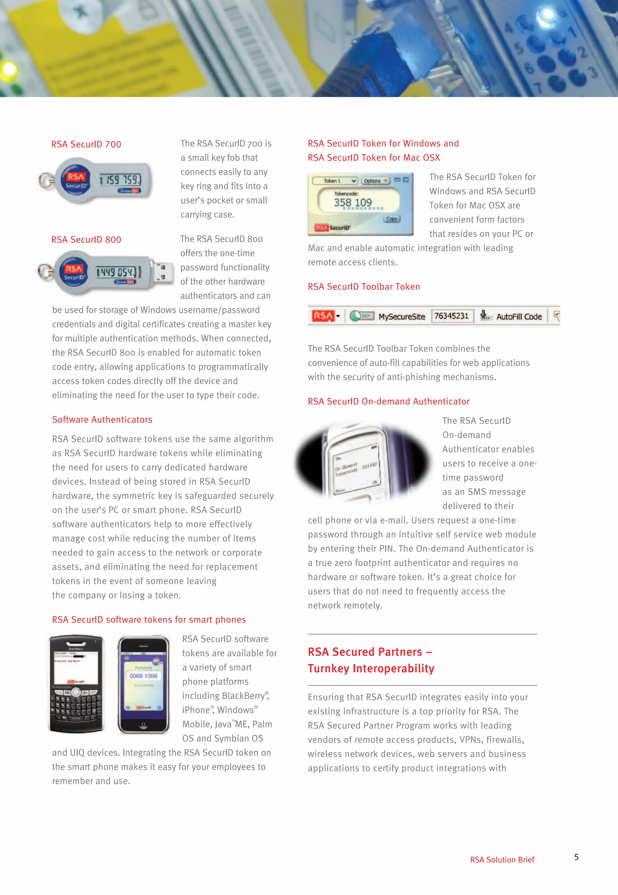 5
The RSA SecurID 700 is
a small key fob that
connects easily to any
key ring and fits into a
user’s pocket or small
carrying case.
The RSA SecurID 800
offers the one-time
password functionality
of the other hardware
authenticators and can
be used for storage of Windows username/password
credentials and digital certificates creating a master key
for multiple authentication methods. When connected,
the RSA SecurID 800 is enabled for automatic token
code entry, allowing applications to programmatically
access token codes directly off the device and
eliminating the need for the user to type their code.
Software Authenticators
RSA SecurID software tokens use the same algorithm
as RSA SecurID hardware tokens while eliminating
the need for users to carry dedicated hardware
devices. Instead of being stored in RSA SecurID
hardware, the symmetric key is safeguarded securely
on the user’s PC or smart phone. RSA SecurID
software authenticators help to more effectively
manage cost while reducing the number of items
needed to gain access to the network or corporate
assets, and eliminating the need for replacement
tokens in the event of someone leaving
the company or losing a token.
RSA SecurID software tokens for smart phones
RSA SecurID software
tokens are available for
a variety of smart
phone platforms
including BlackBerry®
,
iPhone®
, Windows®
Mobile, Java™
ME, Palm
OS and Symbian OS
and UIQ devices. Integrating the RSA SecurID token on
the smart phone makes it easy for your employees to
remember and use.
RSA Solution Brief
RSA SecurID 700
RSA SecurID 800
RSA SecurID Token for Windows and
RSA SecurID Token for Mac OSX
The RSA SecurID Token for
Windows and RSA SecurID
Token for Mac OSX are
convenient form factors
that resides on your PC or
Mac and enable automatic integration with leading
remote access clients.
RSA SecurID Toolbar Token
The RSA SecurID Toolbar Token combines the
convenience of auto-fill capabilities for web applications
with the security of anti-phishing mechanisms.
RSA SecurID On-demand Authenticator
The RSA SecurID
On-demand
Authenticator enables
users to receive a one-
time password
as an SMS message
delivered to their
cell phone or via e-mail. Users request a one-time
password through an intuitive self service web module
by entering their PIN. The On-demand Authenticator is
a true zero footprint authenticator and requires no
hardware or software token. It’s a great choice for
users that do not need to frequently access the
network remotely.
RSA Secured Partners –
Turnkey Interoperability
Ensuring that RSA SecurID integrates easily into your
existing infrastructure is a top priority for RSA. The
RSA Secured Partner Program works with leading
vendors of remote access products, VPNs, firewalls,
wireless network devices, web servers and business
applications to certify product integrations with
 