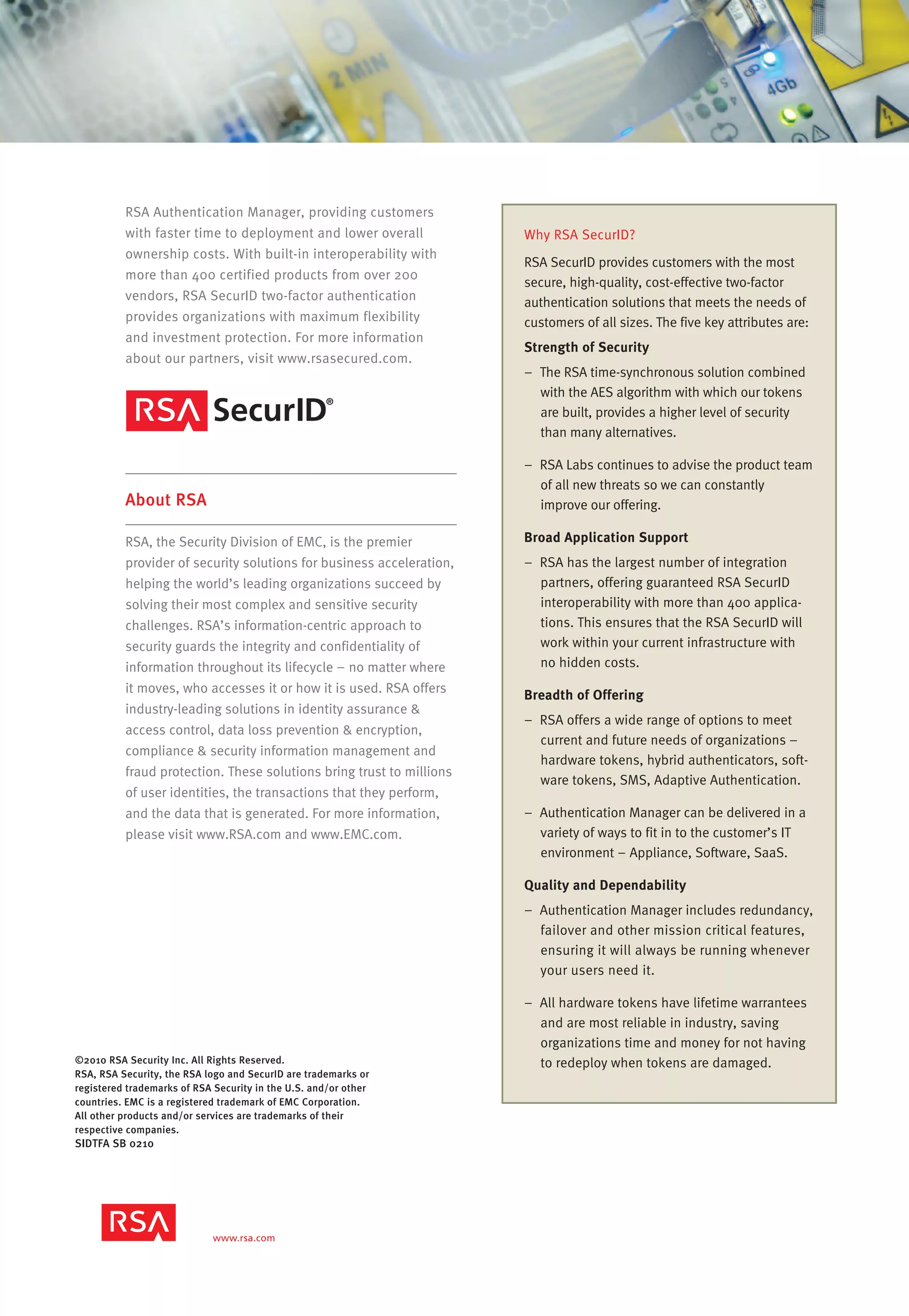 ©2010 RSA Security Inc. All Rights Reserved.
RSA, RSA Security, the RSA logo and SecurID are trademarks or
registered trademarks of RSA Security in the U.S. and/or other
countries. EMC is a registered trademark of EMC Corporation.
All other products and/or services are trademarks of their
respective companies.
SIDTFA SB 0210
RSA Authentication Manager, providing customers
with faster time to deployment and lower overall
ownership costs. With built-in interoperability with
more than 400 certified products from over 200
vendors, RSA SecurID two-factor authentication
provides organizations with maximum flexibility
and investment protection. For more information
about our partners, visit www.rsasecured.com.
About RSA
RSA, the Security Division of EMC, is the premier
provider of security solutions for business acceleration,
helping the world’s leading organizations succeed by
solving their most complex and sensitive security
challenges. RSA’s information-centric approach to
security guards the integrity and confidentiality of
information throughout its lifecycle – no matter where
it moves, who accesses it or how it is used. RSA offers
industry-leading solutions in identity assurance &
access control, data loss prevention & encryption,
compliance & security information management and
fraud protection. These solutions bring trust to millions
of user identities, the transactions that they perform,
and the data that is generated. For more information,
please visit www.RSA.com and www.EMC.com.
Why RSA SecurID?
RSA SecurID provides customers with the most
secure, high-quality, cost-effective two-factor
authentication solutions that meets the needs of
customers of all sizes. The five key attributes are:
Strength of Security
– The RSA time-synchronous solution combined
with the AES algorithm with which our tokens
are built, provides a higher level of security
than many alternatives.
– RSA Labs continues to advise the product team
of all new threats so we can constantly
improve our offering.
Broad Application Support
– RSA has the largest number of integration
partners, offering guaranteed RSA SecurID
interoperability with more than 400 applica-
tions. This ensures that the RSA SecurID will
work within your current infrastructure with
no hidden costs.
Breadth of Offering
– RSA offers a wide range of options to meet
current and future needs of organizations –
hardware tokens, hybrid authenticators, soft-
ware tokens, SMS, Adaptive Authentication.
– Authentication Manager can be delivered in a
variety of ways to fit in to the customer’s IT
environment – Appliance, Software, SaaS.
Quality and Dependability
– Authentication Manager includes redundancy,
failover and other mission critical features,
ensuring it will always be running whenever
your users need it.
– All hardware tokens have lifetime warrantees
and are most reliable in industry, saving
organizations time and money for not having
to redeploy when tokens are damaged.
 