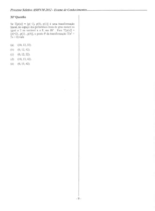 Processo Seletivo ASON/M2012 - Exame de Conhecimentos .
30a
Questão
Se T[p(x)] = [pC-l), peO). pCI)] é uma transformação
linear, no espaço dos polinôrnios reais de grau menor ou
igual a 2 na variável x e P, em IR3
. Para T[p(x)] =
[p(-2) , p(l) , p(4)], O ponto P da transformação T(x2
-;-
5x + 6) vale
(a) (10, 12,32).
(b) (O, 12,42).
(c) (O, 12,32).
(d) (10, 13,42).
(e) (O, 13,42).
-9-
 
