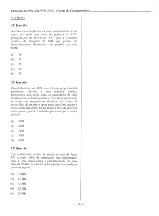 Processo Seletivo ASONINI 2012 - Exame de Conhecimentos .
2. FÍSICA
31" Questão
Ao fazer a instalação elétrica num compartimento de um
navio, foi usada uma fonte de potência de l20V
protegida por um fusível de 15A. Qual é o numero
máximo de lâmpadas de 60W que podem ser
simultaneamente alimentadas, em paralelo por essa
fonte?
(a) 10
(b) 15
(c) 20
(d) 25
(e) 30
32a
Questão
Carnot idealizou, em 1824, um ciclo que proporcionaria
rendimento máximo a uma máquina ténnica.
Demonstrou que, nesse ciclo, as quantidades de calor
trocadas com as fontes quentes e frias são proporcionais
às respectivas temperaturas absolutas das fontes. O
motor ideal de um navio opera entre uma fonte quente a
400K e uma fria 200K. Se ele absorve 5001 de calor por
ciclo quente, qual é o trabalho por ciclo que o motor
realiza?
(a) 200J
(b) 250J
(c) 300J
(d) 350J
(e) 400J
33a
Questão
Uma embarcação acabou de atracar no píer da Praça
XV. A espia (cabo) da embarcação tem comprimento
igual a 10m, massa 200kg e está tracionada por uma
força de 79,4kN. A mais baixa frequência de ressonância
para essa espia é:
(a) 3,OOHz
(b) 3,15Hz
(c) 3,20Hz
(d) 3,35Hz
(e) 3,40Hz
- 10-
 
