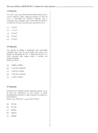 Processo Seletivo A5;ONIM 20 12 - Exame de Conhecimentos .
34fr
Questão
Um avião a jato, para decolar de um porta-aviões, com o
convés medindo 1,Okm, necessita alcançar no final da
pista a velocidade de 360km/h. Supondo que a
aceleração seja constante e que o avião parta do repouso,
a aceleração mínima necessária para que ele decole é:
a) 3,0 m/s'
(b) 3,3 m/s"
(c) 4,0 m/s"
(d) 5,0 m/s2
(e) 5,3 m/s2
3Sa
Questão
Um caixote de 200kg é empurrado com velocidade
constante para cima de urna rampa sem atrito, com
ângulo de inclinação de 30°. A força horizontal F e a
força exercida pela rampa. sobre o caixote são
respectivamente:
Dados g=10m/s2
(a) 1000N e 2000N
(b) 1154,7N e 2309,5N
(c) 1390,5N e 2500N
(d) 1400,7N e 2650,6N
(e) 1550N e 3835N
36a
Questão
Um tubo em U simples contém mercúrio, quando 12 em
de água são derramados no ramo direito. A altura
alcançada pelo mercúrio no lado esquerdo em relação ao
nível inicial é:
Dados: Ph2o=998 kg/m' e PHg=13,6xl0
3
kg/rn'
(a) O,44cm
(b) O,57cm
(c) O,68cm
(d) O,80cm
(c) O,89cm
- 11 -
 