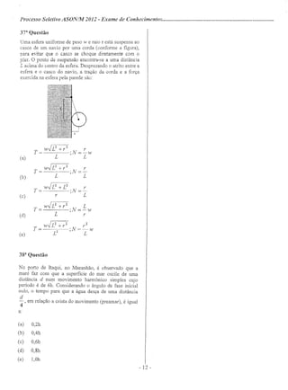 Processo Seletivo ASONIM 2012 - Exame de Conhecimentos .
37a
Questão
Uma esfera uniforme de peso w e raio r está suspensa ao
casco de um navio por uma corda (conforme a figura),
para evitar que o casco se choque diretamente com o
pier. O ponto de suspensão encontra-se a uma distancia
L acima do centro da esfera. Desprezando o atrito entre a
esfera e o casco do navio, a tração da corda e a força
exercida na esfera pela parede são:
(a)
T= w.JL
2
+r2 .N=~w
L ' L
T = w.JL
2
+ r
2
• N = ~
L ' L
T = w.JL
2
+ L
2
. N = ~
r ' L
T= w.JL
2
+r
2
·N=Lw
L ' r
W.JL2 +r2 r2
T= ·N=-w
L2
' L
(b)
(c)
(d)
(e)
38a
Questão
No porto de Itaqui, no Maranhão, é observado que a
maré faz com que a superfície do mar oscile de uma
distância d num movimento harmônico simples cujo
período é de 6h. Considerando o ângulo de fase inicial
nulo, o tempo para que a água desça de uma distância
d
-, em relação a crista do movimento (preamar), é igual
4
a:
(a) 0,2h
(b) 0,4h
(c) 0,6h
(d) 0,8h
(e) 1,Oh
- 12 -
 
