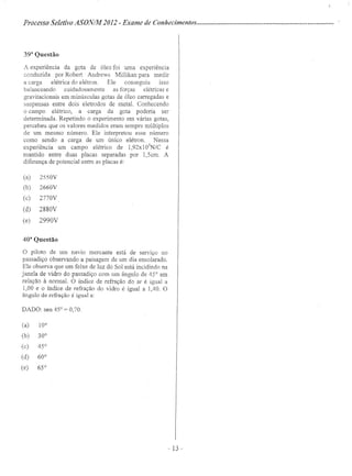 Processo Seletivo ASONIA1' 2012 - Exame de Conhecimentos .
393
Questão
A experiência da gota de óleo foi uma expenencia
conduzida por Robert Andrews Millikan para medir
a carga elétrica do elétron. Ele conseguiu isso
balanceando cuidadosamente as forças elétricas e
gravitacionais em minúsculas gotas de óleo carregadas e
suspensas entre dois eletrodos de metal. Conhecendo
o campo elétrico, a carga da gota poderia ser
determinada. Repetindo o experimento em várias gotas,
percebeu que os valores medidos eram sempre múltiplos
de, um mesmo número. Ele interpretou esse número
como sendo a carga de um único elétron. Nessa
experiência um campo elétrico de 1,92xl05
N/C é
mantido entre duas placas separadas por 1,5cm. A
diferença de potencial entre as placas é:
(a) 2550V
(b) 2660V
(c) 2770V
(d) 2880V
(e) 2990V
40a
Questão
o piloto de um navio mercante está de serviço no
passadiço observando a paisagem de um dia ensolarado.
Ele observa que um feixe de luz do Sol está incidíndo na
janela de vidro do passadiço com um ângulo de 45° em
relação à normal. O índice de refração do ar é igual a
1,00 e o índice de refração do vidro é igual a 1,40. O
ângulo de refração é igual a:
DADO: sen 45° = 0,70.
(a) 10°
(b) 30°
(c) 45°
(d) 60°
(e) 65°
- 13 -
 