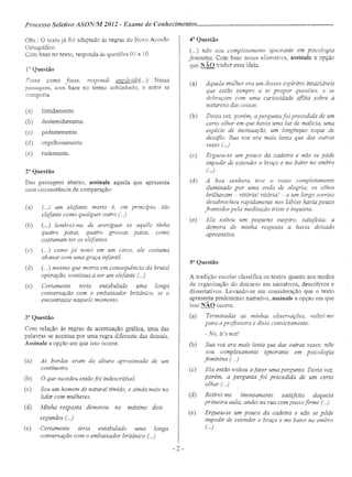 Processo Seletivo ASON/M 2012 - Exame de Conhecimentos .
OOS.: O texto já foi adaptado às regras do Novo Acordo
Ortográfico.
Com base no texto, responda às questões O1 a 10.
1" Questão
Fosse como fosse, respondi irnvávido( ...) Nessa
passagem, com base no termo sublinhado, o autor se
comporta
(a) timidamente.
(b) destemidamente.
(c) pedantemente.
(d) orgulhosamente.
(e) rudemente.
2a
Questão
Das passagens abaixo, assinale aquela que apresenta
uma circunstância de comparação:
(a) (...) um elefante morto é, em princípio, tão
elefante como qualquer outro (.)
(b) (. ..) lembrei-me de averiguar se aquilo tinha
quatro patas, quatro grossas patas, como
costumam ter os elefantes
(c) (...) como já notei em um circo, ele costuma
abanar com uma graça infantil.
(d) (. ..) mesmo que morra em consequência da brutal
operação, continua a ser um elefante (...)
(e) Certamente teria entabulado uma longa
conversação com o embaixador britânico, se o
encontrasse naquele momento.
3a
Questão
Com relação às regras de acentuação gráfica, uma das
palavras se acentua por uma regra diferente das demais.
Assinale a opção em que isso ocorre.
(a) As bordas eram da altura aproximada de um
centímetro
(b) O que sucedeu então foi indescritivel.
(c) Sou um homem de natural tímido, e ainda mais no
lidar com mulheres.
(d) Minha resposta demorou no máximo dois
segundos ( ..)
(e) Certamente teria entabulado uma longa
conversação com o embaixador britânico ()
4"Questão
(...) não sou completamente ignorante em psicologia
feminina. Com base nessa afirmativa, assinale a opção
que NÃO traduz essa ideia,
(a) Aquela mulher era um desses espíritos insaciáveis
que estão sempre a se propor questões, e se
debruçam com uma curiosidade aflita sobre a
natureza das coisas.
(b) Desta vez, porém, a pergunta foi precedida de um
certo olhar em que havia uma luz de malícia, uma
espécie de insinuação, um longínquo toque de
desafio. Sua voz era mais lenta que das outras
vezes (...)
(c) Ergueu-se um pouco da cadeira e não se pôde
impedir de estender o braço e me bater no ombro
(...)
(d) A boa senhora teve o rosto completamente
iluminado por uma onda de alegria; os olhos
brilhavam - vitória! vitória! - e um largo sorriso
desabrochou rapidamente nos lábios havia pouco
franzidos pela meditação triste e inquieta.
(e) Ela soltou um pequeno suspiro, satisfeita: a
demora de minha resposta a havia deixado
apreensiva.
sa Questão
A tradição escolar classifica os textos quanto aos modos
de organização do discurso em narrativos, descritivos e
dissertativos. Levando-se em consideração que o texto
apresenta predomínio narrativo, assinale a opção em que
isso NÃO ocorre. .
(a) Terminadas as minhas observações, voltei-me
para aprofessora e disse convictamente:
- No, it's not!
(b) Sua voz era mais lenta que das outras vezes; não
sou completamente ignorante em psicologia
feminina (.)
(c) Ela então voltou afazer uma pergunta. Desta vez,
porém, a pergunta foi precedida de um certo
olhar ()
(d) Retirei-me imensamente satisfeito daquela
primeira aula; andei na rua com passo firme (..)
(e) Ergueu-se um pouco da cadeira e não se pôde
impedir de estender o braço e me bater no ombro
(..)
- 2 -
 