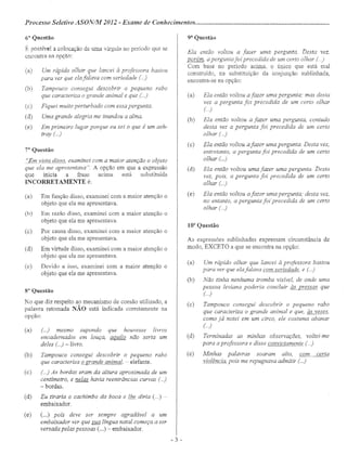 Processo Seletivo ASON/Atf 2012 - Exame de Conhecimentos .
6" Questão
É possível a colocação de uma vírgula no período que se
encontra 118 opção:
(a) Um rápido olhar que lancei à professora bastou
para ver que ela falava com seriedade ( ..)
(b) Tampouco consegui descobrir o pequeno rabo
que caracteriza o grande animal e que ( ..)
(c) Fiquei muito perturbado com essa pergunta.
(d) Uma grande alegria me inundou a alma.
(e) Em primeiro lugar porque eu sei o que é um ash-
tray (...)
T" Questão
"Emyf§.!a disso, examinei com a maior atenção o objeto
que ela me apresentava". A opção em que a expressão
que inicia a frase acima está substituída
INCORRETAMENTE é:
(a) Em função disso, examinei com a maior atenção o
objeto que ela me apresentava.
(b) Em razão disso, examinei com a maior atenção o
objeto que ela me apresentava
(c) Por causa disso, examinei com a maior atenção o
objeto que ela me apresentava.
(d) Em virtude disso, examinei com a maior atenção o
objeto que ela me apresentava.
(e) Devido a isso, examinei com a maior atenção o
objeto que ela me apresentava.
s- Questão
No que diz respeito ao mecanismo de coesão utilizado, a
palavra retomada NÃO está indicada corretamente na
opção:
(a) ( ..) mesmo supondo que houvesse livros
encadernados em louça, aquilo não seria um
deles (...) -Tivro.
(b) Tampouco consegui descobrir o pequeno rabo
que caracteriza o grande animar - elefante.
(c) (..) As bordas eram da altura aproximada de um
centímetro, e nelas havia reentrâncias curvas (..)
- bordas.
(d) Eu tiraria o cachimbo da boca e lhe diria ( ..) -
embaixador.
(e) (...) pois deve ser sempre agradável a um
embaixador ver que sua língua natal começa a ser
versada pelas pessoas (...) - embaixador.
9à
Questão
Ela então voltou a fazer uma pergunta. Desta vez,
porém, apergunta foi precedida de um certo olhar ()
Com base no período acima, o único que está mal
construí do, na substituição da conjunção sublinhada,
encontra-se na opção:
(a) Ela então voltou afazer uma pergunta; mas desta
vez a pergunta foi precedida de um certo olhar
(..)
(b) Ela então voltou a fazer uma pergunta, contudo
desta vez a pergunta foi precedida de um certo
olhar (..)
(c) Ela então voltou afazer uma pergunta. Desta vez,
entretanto, a pergunta foi precedida de um certo
olhar ( ..)
(d) Ela então voltou uma fazer uma pergunta. Desta
vez, pois, a pergunta foi precedida de um certo
olhar ( ..)
(e) Ela então voltou afazer uma pergunta; desta vez,
no entanto, a pergunta foi 'precedida de um certo
olhar (...)
10· Questão
As expressões sublinhadas expressam circunstância de
modo, EXCETO a que se encontra na opção:
(a) Um rápido olhar que lancei à professora bastou
para ver que ela falava com seriedade, e ( ..)
(b) Não tinha nenhuma tromba visível, de onde uma
pessoa leviana poderia concluir às pressas que
(..)
(c) Tampouco consegui descobrir o pequeno rabo
que caracteriza o grande animal e que, às vezes,
como já notei em um circo, ele costuma abanar
(..)
(d) Terminadas as minhas observações, voltei-me
para aprofessora e disse convictamente ( ..)
(e) Minhas palavras soaram alto, com certa
violência, pois me repugnava admitir ( ..)
- 3 -
 