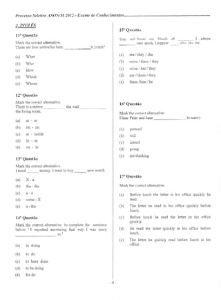 Processo Seletivo AS01VIM 2012 - Exame de Conhecimentos .
2. INGLÊS
n- Questão
Mark the correct alternative,
There are four umbrelias here. _~ is yours?
(a) What
(b) Who
(c) How
(d) Which
(e) Whose
12a
Questão
Mark the eorreet altemative.
There is a mirror the wall
the living roam.
(a) at - at
(b) on - on
(c) at - inside
(d) in - in
(e) on - in
13U
Questão
Mark the eorreet alternative.
1necd money. I want to buy new wateh.
(a) X - a
(b) the - the
(c) a-a
(d) some - X
(e) a - the
14U
Questão
Mark the eorreet alternative to complete the sentence
below: ' I regretted answering that way. I was sorry
so'
------------
(a) ln doing
(b) to do
(c) to have dane
(d) to be doing
(e) for do
l-a Q t~., ues ao
Tom nnd Susan me friends of I admire----
_____ very much, I suppose __ also like me
(a) me / they I she
(b) mine / them / they
(c) mine/her/they
(d) me / thern / they
(e) thern /him / he
16a
Questão
Mark the correct alternative
I hear Peter and Jane to marry.
(3) pretend
(b) wiU
(c) intend
(d) gomg
(e) are thinking
17a
Questão
Mark the correct altemative.
(a) Before lunch the letter in his office quickly he
read.
(b) The letter he read in his office quickly before
lunch.
(c) Before lunch he read the letter in his office
quickly.
(d) He read the letter quickly in his office before
lunch.
(e) The Ietter he quickly read before lunch ll1 his
office.
-4 -
 