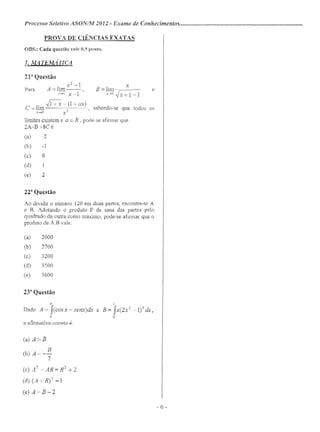 Processo Seletivo ASONIM 2012 - Exame de Conhecimentos .
PROVA DE CIÊNCIAS EXATAS
ODS.: Cada questão vale 0,5 ponto.
1. .LvI'".!TEft1lí TIC1
2r Questão
x2
-1
Para A::: lim--,
X"-7l x-I
. X
B = lim --===---
x->o ~-1
-1' ~-(1+(u)
C - im 2 ' sabendo-se que todos os
x~o x
limites existem e a E R , pode-se afirmar que
2A-B +8C é
(a) -2
(b) -1
(c) O
(d) 1
(e) 2
2r Questão
Ao dividir o número 120 em duas partes, encontra-se A
e B, Adotando o produto P de uma das partes pelo
quadrado da outra corno máximo, pode-se afirmar que o
produto de A.B vale:
(a) 2000
(b) 2700
(c) 3200
(d) 3500
(e) 3600
23" Questão
7f
Dado A::: fCcosx - senx)dx e
o
a afirmativa correta é:
j
B = fX(2x2
_1)9 dx,
O
(a) A> B
B
(b) A:::--
2
(c) A? - A13 = 132 + 2
(d) (AI B)? =]
(e) A=B-2
e
- 6 -
 