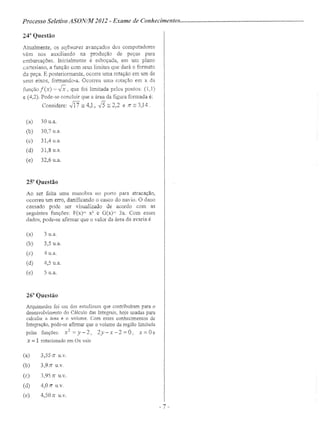 Processo Seletivo ASON/AlI 2012 - Exame de Conhecimentos .
243
Questão
Atualmente, os softwares avançados dos computadores
vêm nos auxiliando na produção de peças para
embarcações. Inicialmente é esboçada, em um plano
cartesiano, a função com seus limites que dará o formato
da peça. E posteriormente, ocorre uma rotação em um de
seus eixos, formando-a. Ocorreu uma rotação em x da
função f(x) = E,que foi limitada pelos pontos: (1,1)
e (4,2). Pode-se concluir que a área da figura formada é:
Considere: Jfi == 4,1, 15== 2,2 e JT ~ 3,14.
(a) 30 u.a.
(b) 30,7 u.a.
(c) 31,4 u.a.
(d) 31,8 u.a.
(e) 32,6 u.a.
25" Questão
Ao ser feita uma manobra no porto para atracação,
ocorreu um erro, danificando o casco do navio. O dano
causado pode ser visualizado de acordo com as
seguintes funções: F(x)= x2
e G(x)= 3x. Com esses
dados, pode-se afirmar que o valor da área da avaria é
(a) 3 u.a.
(b) 3,5 u.a.
(c) 4 u.a.
(d) 4,5 u.a.
(e) 5 u.a.
26a
Questão
Arquimedes foi um dos estudiosos que contribuíram para o
desenvolvimento do Cálculo das Integrais, hoje usadas para
calcular a área e o volume. Com esses conhecimentos de
Integração, pode-se afirmar que o volume da região limitada
pelas funções: x
2
=y-2, 2y-x-2=Ü, x=Üe
x = 1 rotacionado em Ox vale
(a) 3,55 JT u.v.
(b) 3,9Jr u.v.
(c) 3,95 n u.v.
(d) 4,OJT u.v.
(e) 4,50 n u.v.
- 7 -
 