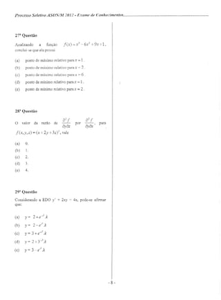 Processo Seletivo ASON/./IIl 2012 - Exame de Conhecimentos .
27n
Questão
Analisando a função f(x) = x3
- 6x" + 9x +1,
conclui-se que ela possui
(a) ponto de máximo relativo parax = 1.
(b) ponto de máximo relativo para x = 2 .
(c) ponto de máximo relati vo para x = 6 .
(d) ponto de mínimo relativo para x = 1 .
(e) ponto de mínimo relativo para x = 2 .
288
Questão
a2
fO valor da razão de
ôyaz
f(x,y,z) = (x + 2y + 3Z)3, vale
a2
f para
ôyax'
por
(a)
(b)
(c)
(d)
(e)
O.
l.
2.
4.
29a
Questão
Considerando a EDO y' + 2xy = 4x, pode-se afirmar
que:
1
(a) y= 2 + e-·'-.k
(b) y= z-»: .k
(c) y = 3 + e-
r2
.k
(d) y = 2 +3-.l- .k
(e) y = 3 _er2
.k
-8 -
 