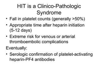 HIT is a Clinico-Pathologic Syndrome Fall in platelet counts (generally >50%) Appropriate time after heparin initiation   (5-12 days) Extreme risk for venous or arterial  thromboembolic complications Eventually: Serologic confirmation of platelet-activating  heparin-PF4 antibodies 