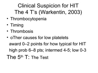 Clinical Suspicion for HIT The 4 T’s (Warkentin, 2003) Thrombocytopenia Timing Thrombosis oTher causes for low platelets award 0–2 points for how typical for HIT high prob 6–8 pts; intermed 4-5; low 0-3 The 5 th  T:  The Test 