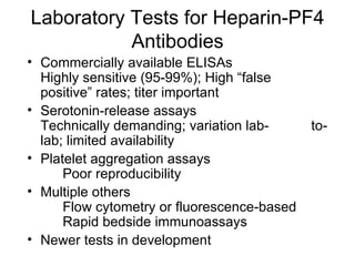 Laboratory Tests for Heparin-PF4 Antibodies Commercially available ELISAs Highly sensitive (95-99%); High “false  positive” rates; titer important Serotonin-release assays Technically demanding; variation lab- to-lab; limited availability Platelet aggregation assays Poor reproducibility Multiple others Flow cytometry or fluorescence-based Rapid bedside immunoassays Newer tests in development 