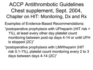 ACCP Antithrombotic Guidelines Chest supplement, Sept. 2004, Chapter on HIT: Monitoring, Dx and Rx Examples of Evidence-Based Recommendations: “ postoperative prophylaxis with UFheparin (HIT risk > 1%), at least every other day platelet count monitoring between post-op days 4-14 or until UFH is stopped (2C)” “ postoperative prophylaxis with LMWheparin (HIT risk 0.1-1%), platelet count monitoring every 2 to 3 days between days 4-14 (2C)” 