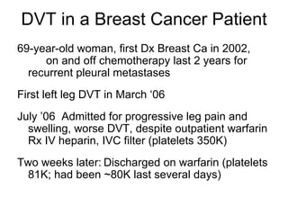 DVT in a Breast Cancer Patient 69-year-old woman, first Dx Breast Ca in 2002,  on and off chemotherapy last 2 years for  recurrent pleural metastases  First left leg DVT in March ‘06 July ’06  Admitted for progressive leg pain and swelling, worse DVT, despite outpatient warfarin Rx IV heparin, IVC filter (platelets 350K) Two weeks later: Discharged on warfarin (platelets 81K; had been ~80K last several days) 