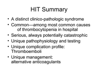 HIT Summary A distinct clinico-pathologic syndrome Common—among most common causes  of thrombocytopenia in hospital Serious, always potentially catastrophic Unique pathophysiology and testing Unique complication profile:  Thromboemboli Unique management:  alternative anticoagulants 