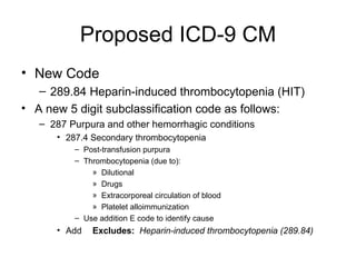 Proposed ICD-9 CM New Code 289.84 Heparin-induced thrombocytopenia (HIT) A new 5 digit subclassification code as follows: 287 Purpura and other hemorrhagic conditions 287.4 Secondary thrombocytopenia Post-transfusion purpura Thrombocytopenia (due to): Dilutional Drugs Extracorporeal circulation of blood Platelet alloimmunization Use addition E code to identify cause Add Excludes:   Heparin-induced thrombocytopenia (289.84) 