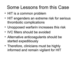Some Lessons from this Case HIT is a common problem HIT engenders an extreme risk for serious thrombotic complications Unopposed warfarin increases this risk IVC filters should be avoided Alternative anticoagulants should be started expeditiously Therefore, clinicians must be highly informed and remain vigilant for HIT 