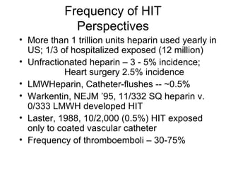 Frequency of HIT Perspectives More than 1 trillion units heparin used yearly in US; 1/3 of hospitalized exposed (12 million) Unfractionated heparin – 3 - 5% incidence; Heart surgery 2.5% incidence LMWHeparin, Catheter-flushes -- ~0.5% Warkentin, NEJM ’95, 11/332 SQ heparin v. 0/333 LMWH developed HIT Laster, 1988, 10/2,000 (0.5%) HIT exposed only to coated vascular catheter Frequency of thromboemboli – 30-75% 