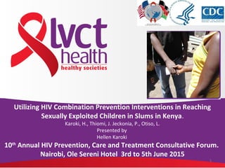 1
Utilizing HIV Combination Prevention Interventions in Reaching
Sexually Exploited Children in Slums in Kenya.
Karoki, H., Thiomi, J. Jeckonia, P., Otiso, L.
Presented by
Hellen Karoki
10th
Annual HIV Prevention, Care and Treatment Consultative Forum.
Nairobi, Ole Sereni Hotel 3rd to 5th June 2015
 