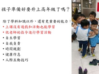 孩子準備好要升上高年級了嗎？
除了學科知識以外，還有更重要的能力：
• 上課沒有遊戲和活動也能學習
• 依老師的指令進行學習活動
• 自主學習
• 自我負責
• 時間規劃
• 健康作息
• 人際互動技巧
 