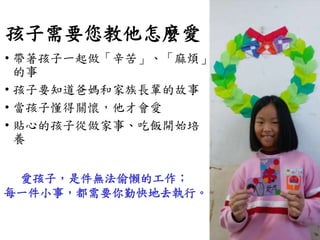 孩子需要您教他怎麼愛
• 帶著孩子一起做「辛苦」、「麻煩」
的事
• 孩子要知道爸媽和家族長輩的故事
• 當孩子懂得關懷，他才會愛
• 貼心的孩子從做家事、吃飯開始培
養
愛孩子，是件無法偷懶的工作；
每一件小事，都需要你勤快地去執行。
 