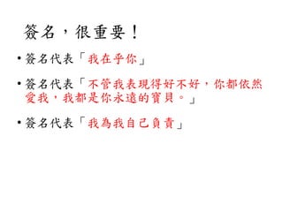 簽名，很重要！
• 簽名代表「我在乎你」
• 簽名代表「不管我表現得好不好，你都依然
愛我，我都是你永遠的寶貝。」
• 簽名代表「我為我自己負責」
 