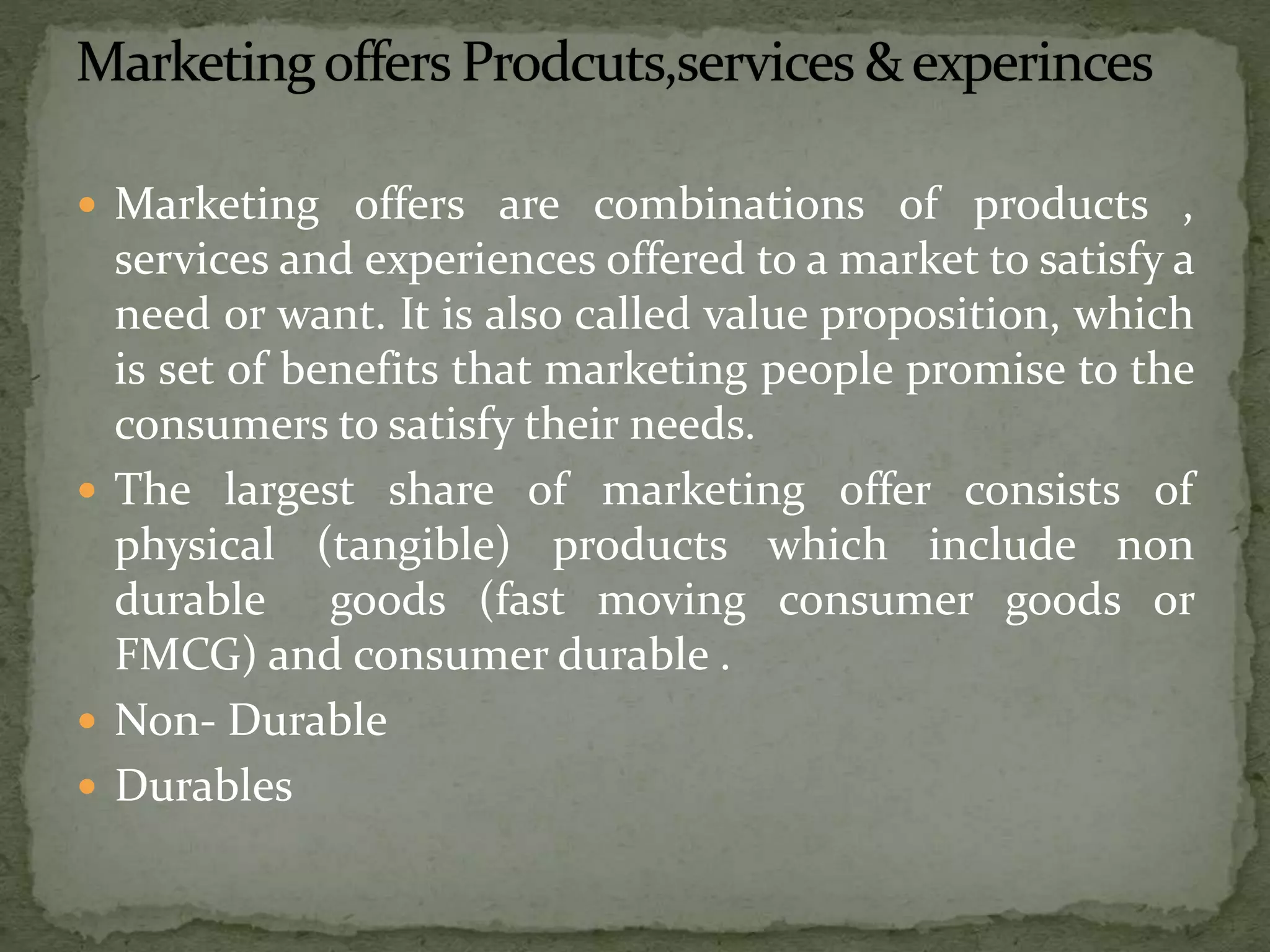 Marketing offers are combinations of products ,
services and experiences offered to a market to satisfy a
need or want. It is also called value proposition, which
is set of benefits that marketing people promise to the
consumers to satisfy their needs.
 The largest share of marketing offer consists of
physical (tangible) products which include non
durable goods (fast moving consumer goods or
FMCG) and consumer durable .
 Non- Durable
 Durables
 