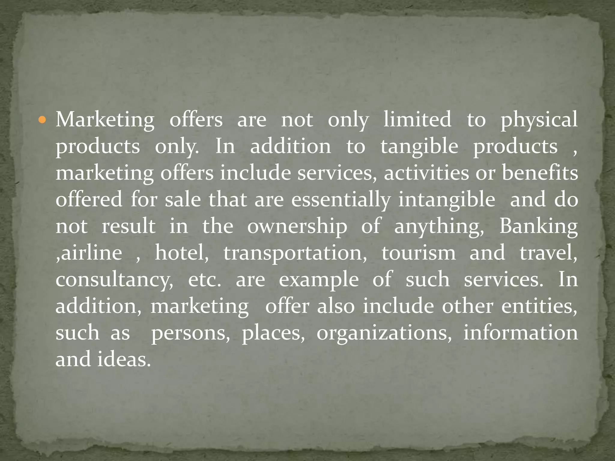  Marketing offers are not only limited to physical
products only. In addition to tangible products ,
marketing offers include services, activities or benefits
offered for sale that are essentially intangible and do
not result in the ownership of anything, Banking
,airline , hotel, transportation, tourism and travel,
consultancy, etc. are example of such services. In
addition, marketing offer also include other entities,
such as persons, places, organizations, information
and ideas.
 