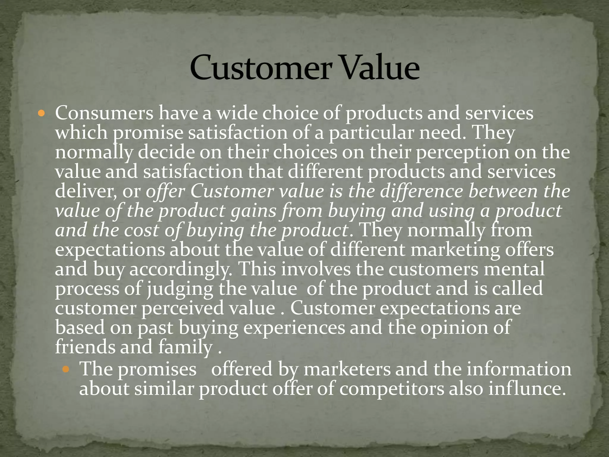 Consumers have a wide choice of products and services
which promise satisfaction of a particular need. They
normally decide on their choices on their perception on the
value and satisfaction that different products and services
deliver, or offer Customer value is the difference between the
value of the product gains from buying and using a product
and the cost of buying the product. They normally from
expectations about the value of different marketing offers
and buy accordingly. This involves the customers mental
process of judging the value of the product and is called
customer perceived value . Customer expectations are
based on past buying experiences and the opinion of
friends and family .
 The promises offered by marketers and the information
about similar product offer of competitors also influnce.
 