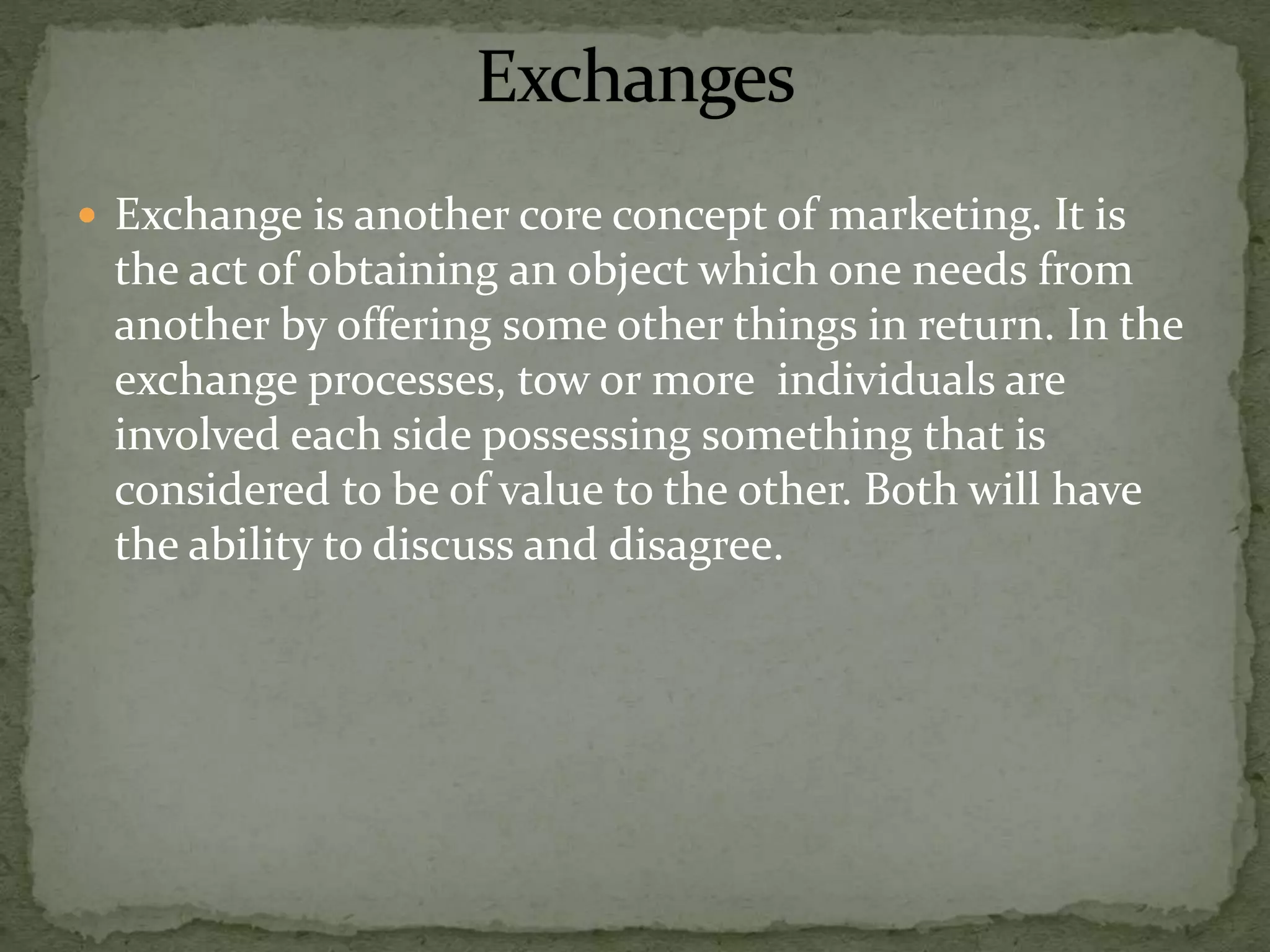  Exchange is another core concept of marketing. It is
the act of obtaining an object which one needs from
another by offering some other things in return. In the
exchange processes, tow or more individuals are
involved each side possessing something that is
considered to be of value to the other. Both will have
the ability to discuss and disagree.
 