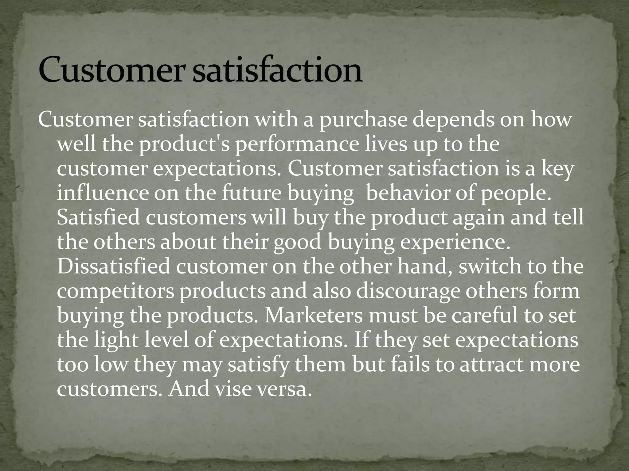 Customer satisfaction with a purchase depends on how
well the product's performance lives up to the
customer expectations. Customer satisfaction is a key
influence on the future buying behavior of people.
Satisfied customers will buy the product again and tell
the others about their good buying experience.
Dissatisfied customer on the other hand, switch to the
competitors products and also discourage others form
buying the products. Marketers must be careful to set
the light level of expectations. If they set expectations
too low they may satisfy them but fails to attract more
customers. And vise versa.
 