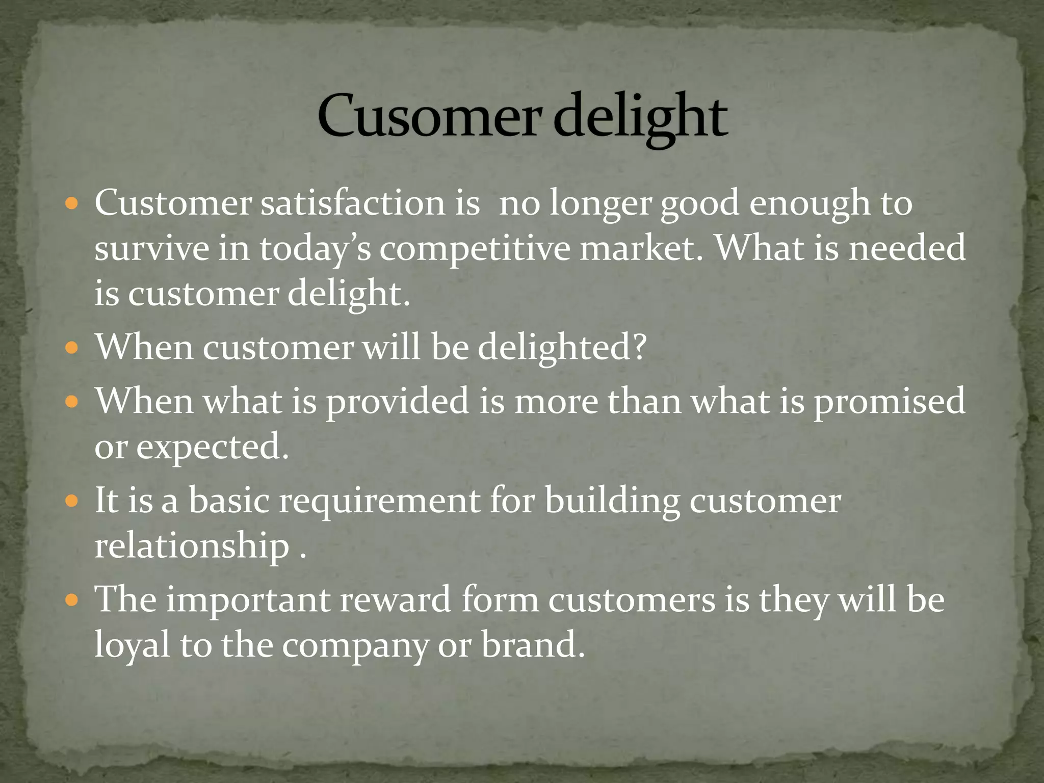  Customer satisfaction is no longer good enough to
survive in today’s competitive market. What is needed
is customer delight.
 When customer will be delighted?
 When what is provided is more than what is promised
or expected.
 It is a basic requirement for building customer
relationship .
 The important reward form customers is they will be
loyal to the company or brand.
 
