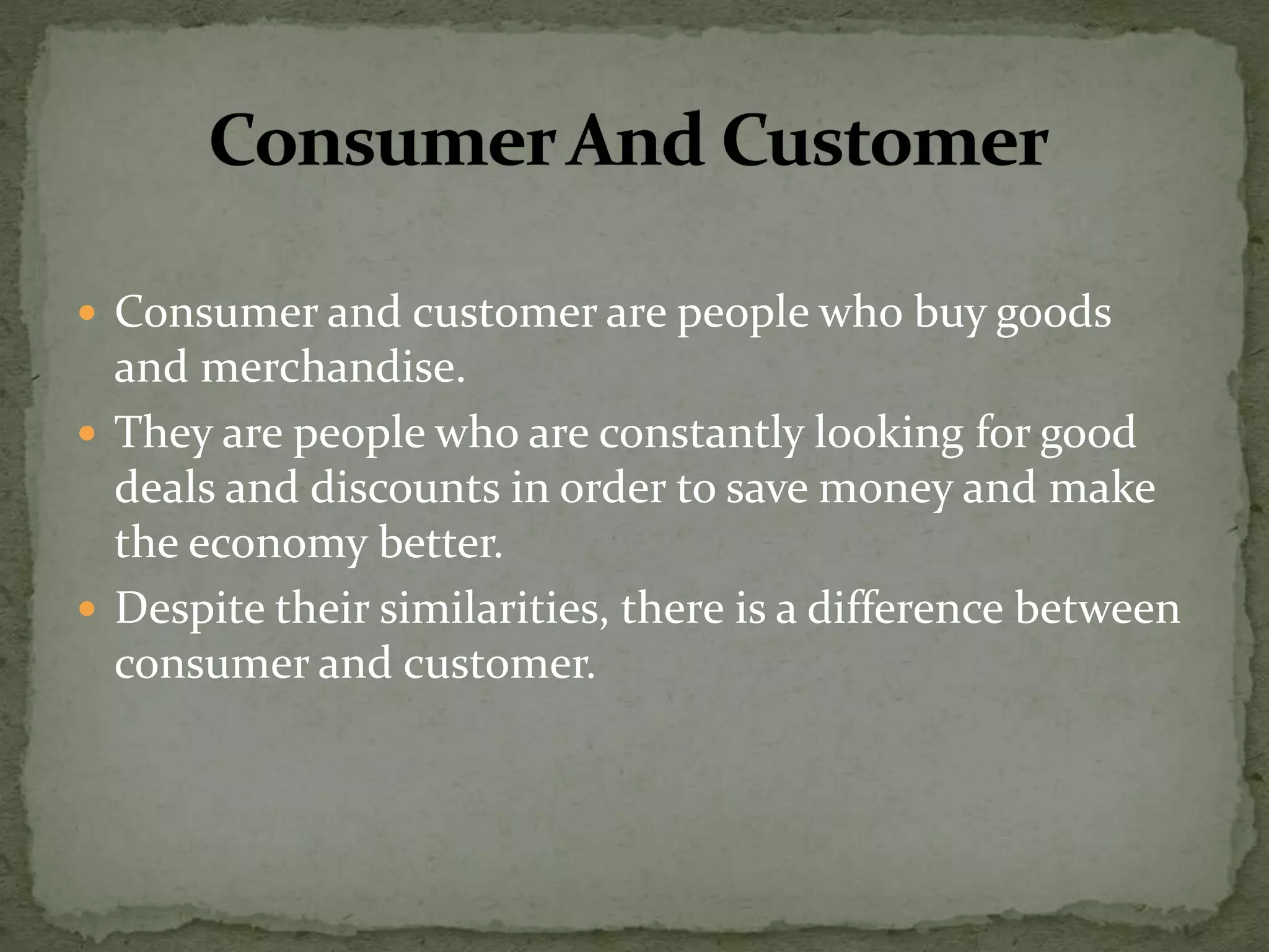  Consumer and customer are people who buy goods
and merchandise.
 They are people who are constantly looking for good
deals and discounts in order to save money and make
the economy better.
 Despite their similarities, there is a difference between
consumer and customer.
 