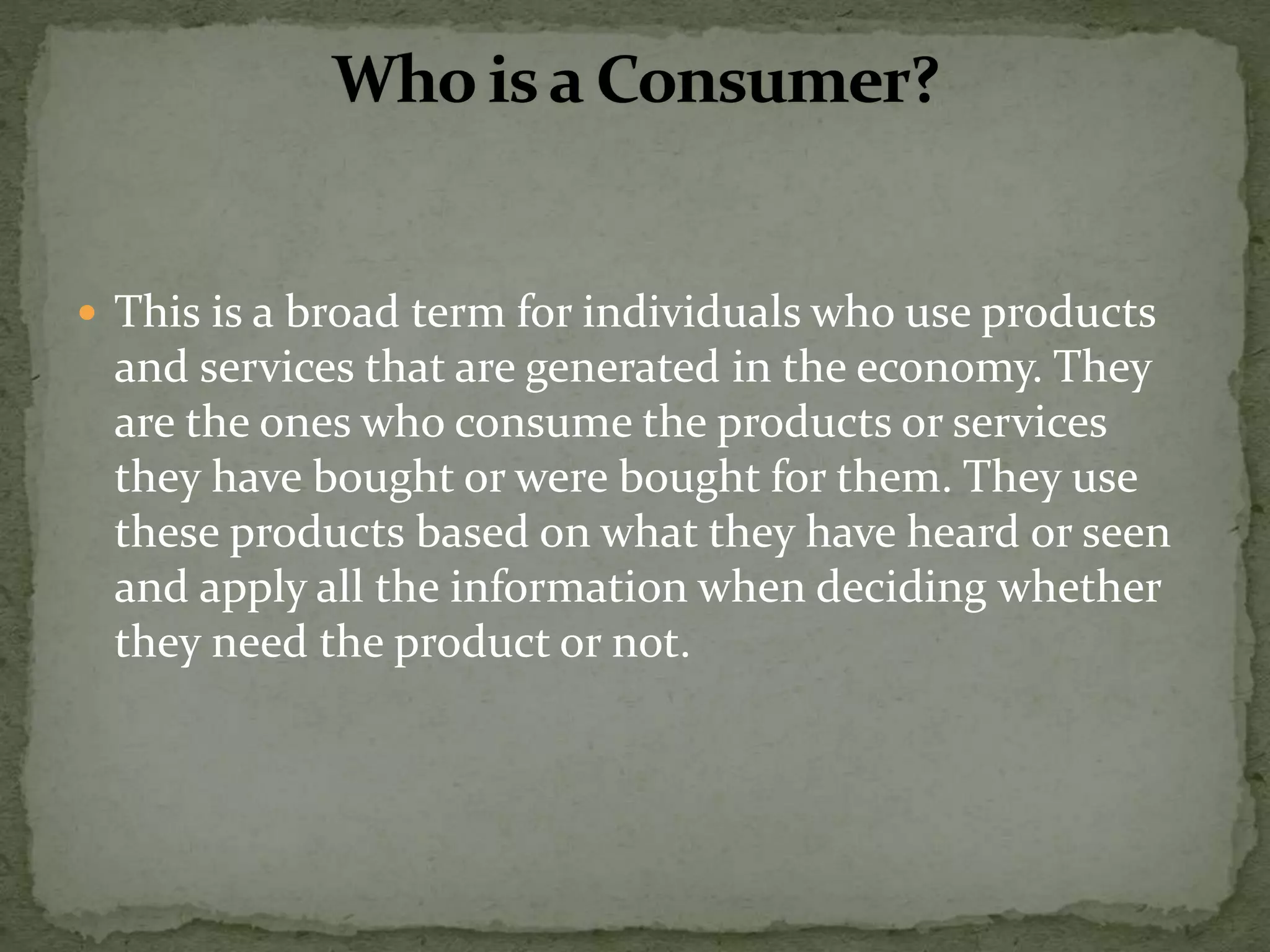  This is a broad term for individuals who use products
and services that are generated in the economy. They
are the ones who consume the products or services
they have bought or were bought for them. They use
these products based on what they have heard or seen
and apply all the information when deciding whether
they need the product or not.
 