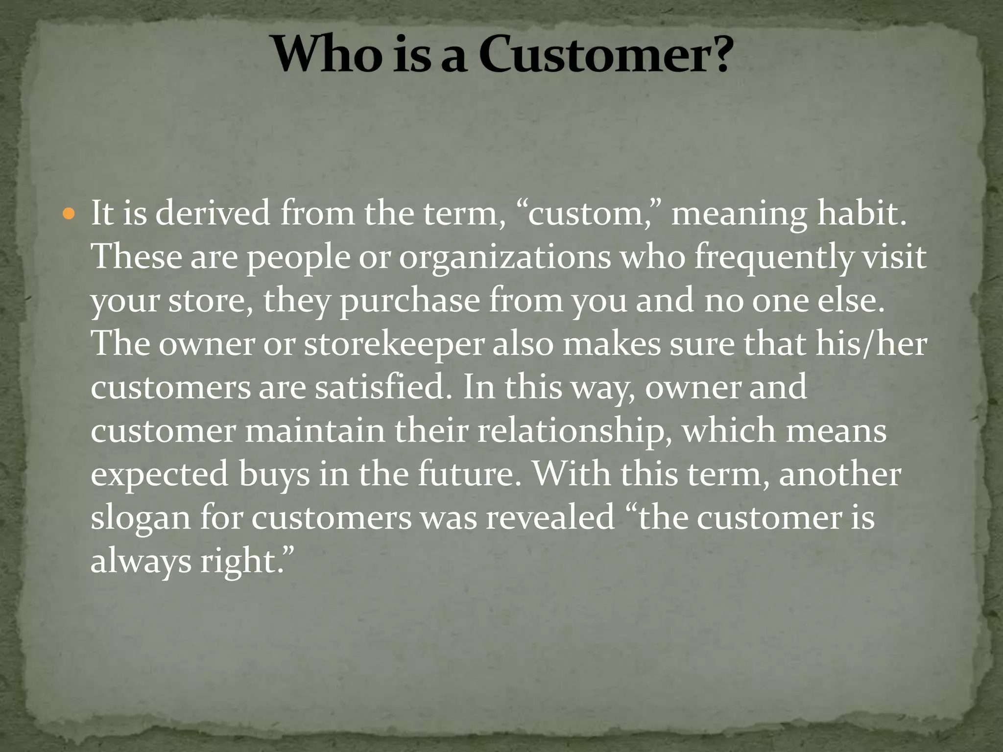  It is derived from the term, “custom,” meaning habit.
These are people or organizations who frequently visit
your store, they purchase from you and no one else.
The owner or storekeeper also makes sure that his/her
customers are satisfied. In this way, owner and
customer maintain their relationship, which means
expected buys in the future. With this term, another
slogan for customers was revealed “the customer is
always right.”
 