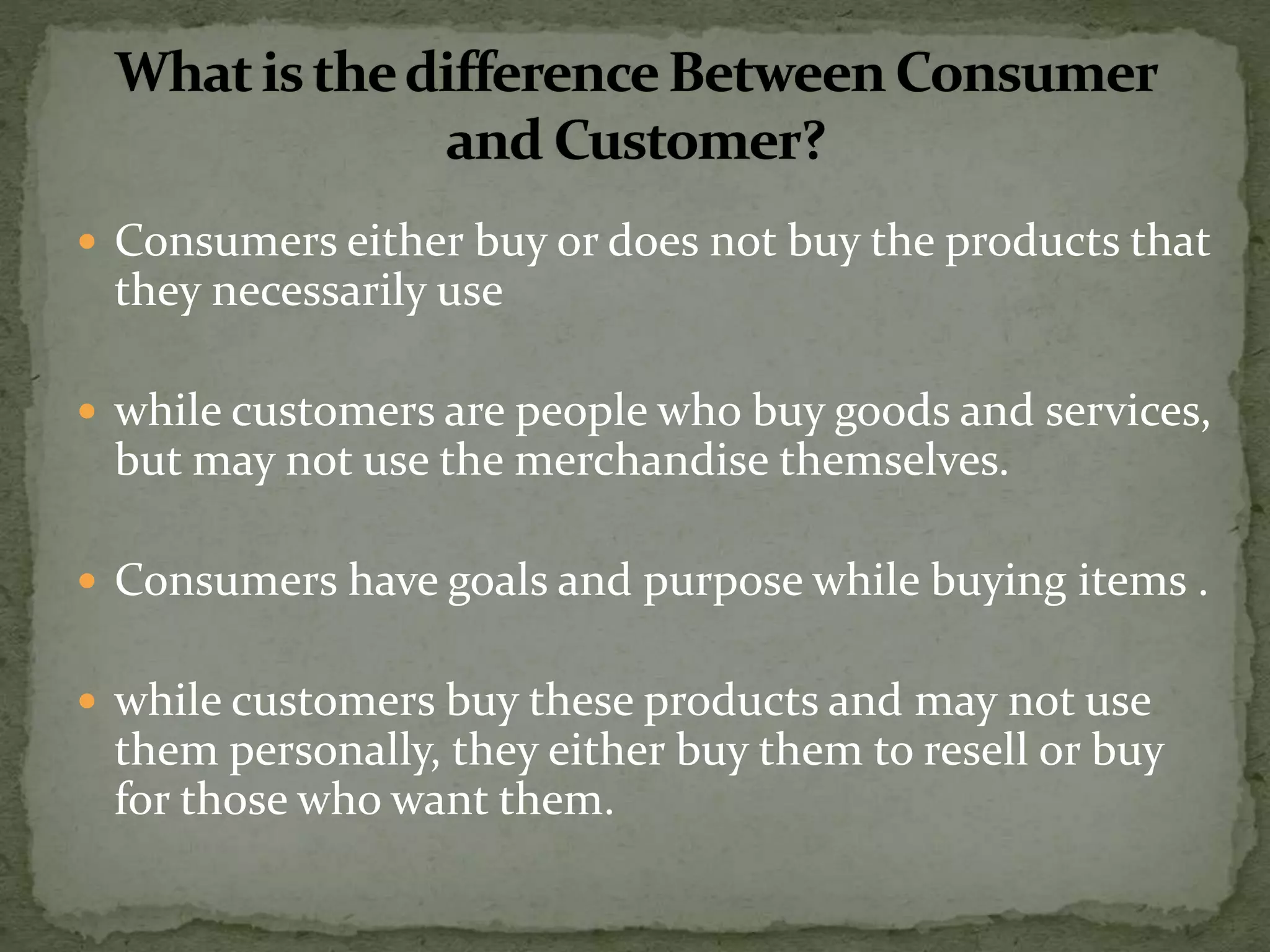  Consumers either buy or does not buy the products that
they necessarily use
 while customers are people who buy goods and services,
but may not use the merchandise themselves.
 Consumers have goals and purpose while buying items .
 while customers buy these products and may not use
them personally, they either buy them to resell or buy
for those who want them.
 